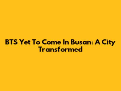 BTS Yet To Come In Busan: A City Transformed