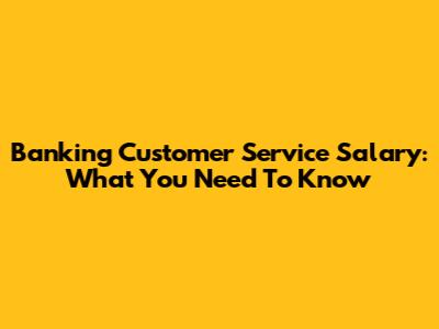 Banking Customer Service Salary: What You Need To Know
