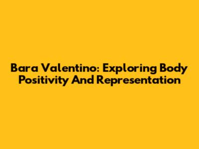 Bara Valentino: Exploring Body Positivity And Representation