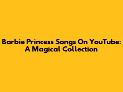 Barbie Princess Songs On YouTube: A Magical Collection