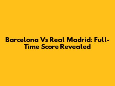 Barcelona Vs Real Madrid: Full-Time Score Revealed