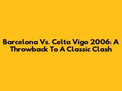 Barcelona Vs. Celta Vigo 2006: A Throwback To A Classic Clash