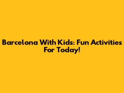 Barcelona With Kids: Fun Activities For Today!