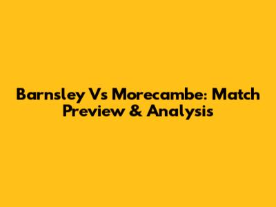 Barnsley Vs Morecambe: Match Preview & Analysis