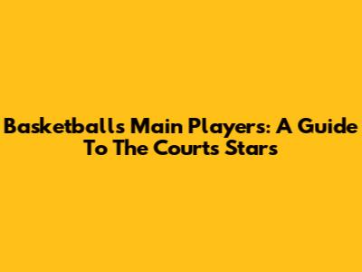 Basketball's Main Players: A Guide To The Court's Stars