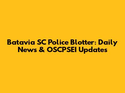 Batavia SC Police Blotter: Daily News & OSCPSEI Updates