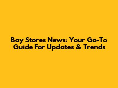 Bay Stores News: Your Go-To Guide For Updates & Trends