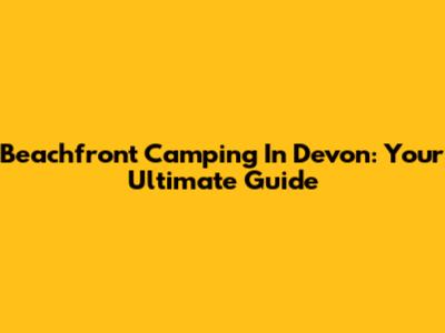 Beachfront Camping In Devon: Your Ultimate Guide