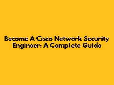 Become A Cisco Network Security Engineer: A Complete Guide