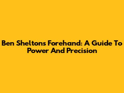 Ben Shelton's Forehand: A Guide To Power And Precision