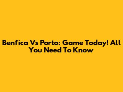 Benfica Vs Porto: Game Today! All You Need To Know
