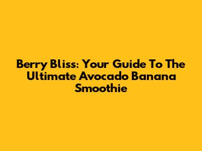 Berry Bliss: Your Guide To The Ultimate Avocado Banana Smoothie