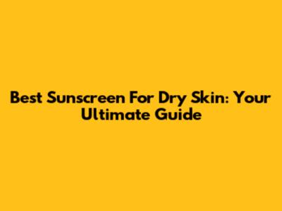 Best Sunscreen For Dry Skin: Your Ultimate Guide