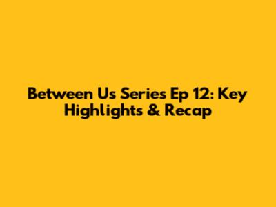 Between Us Series Ep 12: Key Highlights & Recap