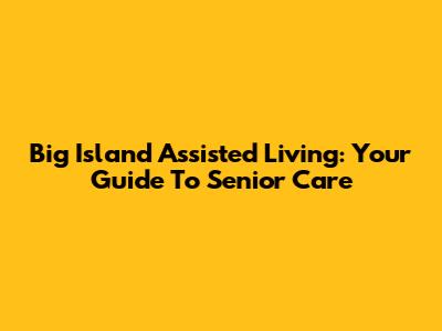 Big Island Assisted Living: Your Guide To Senior Care