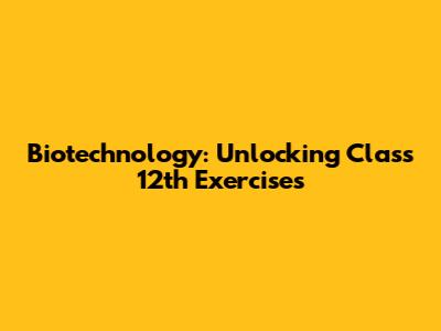 Biotechnology: Unlocking Class 12th Exercises