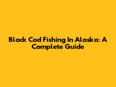 Black Cod Fishing In Alaska: A Complete Guide
