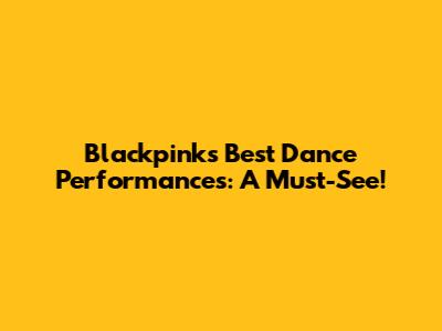 Blackpink's Best Dance Performances: A Must-See!