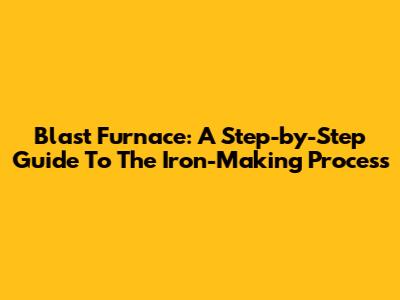 Blast Furnace: A Step-by-Step Guide To The Iron-Making Process