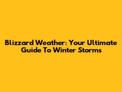 Blizzard Weather: Your Ultimate Guide To Winter Storms