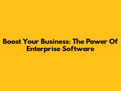 Boost Your Business: The Power Of Enterprise Software