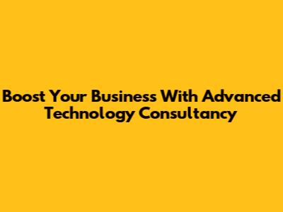 Boost Your Business With Advanced Technology Consultancy