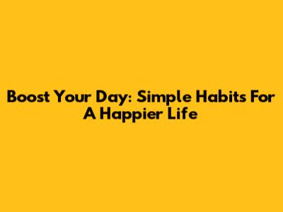 Boost Your Day: Simple Habits For A Happier Life