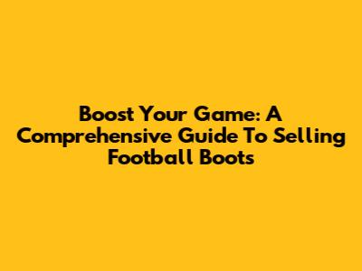 Boost Your Game: A Comprehensive Guide To Selling Football Boots