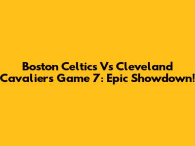 Boston Celtics Vs Cleveland Cavaliers Game 7: Epic Showdown!