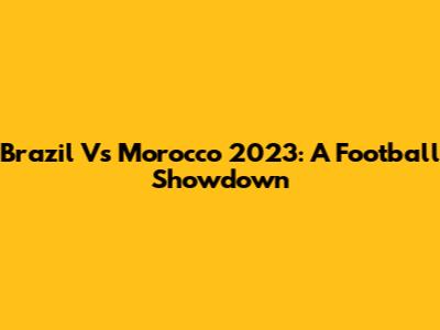 Brazil Vs Morocco 2023: A Football Showdown