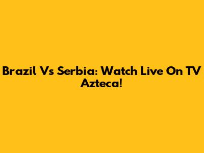 Brazil Vs Serbia: Watch Live On TV Azteca!