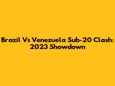 Brazil Vs Venezuela Sub-20 Clash: 2023 Showdown