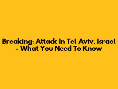 Breaking: Attack In Tel Aviv, Israel - What You Need To Know