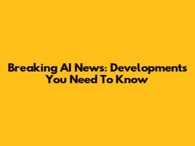 Breaking AI News: Developments You Need To Know