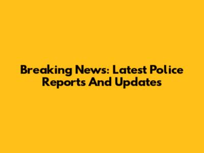 Breaking News: Latest Police Reports And Updates