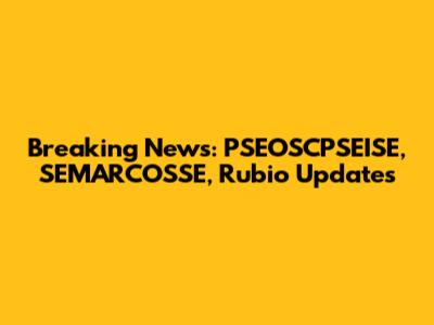 Breaking News: PSEOSCPSEISE, SEMARCOSSE, Rubio Updates
