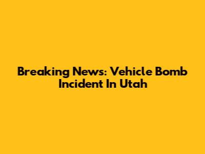 Breaking News: Vehicle Bomb Incident In Utah