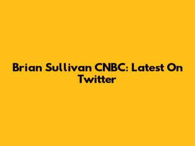 Brian Sullivan CNBC: Latest On Twitter