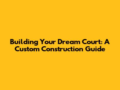 Building Your Dream Court: A Custom Construction Guide