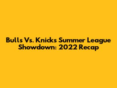 Bulls Vs. Knicks Summer League Showdown: 2022 Recap