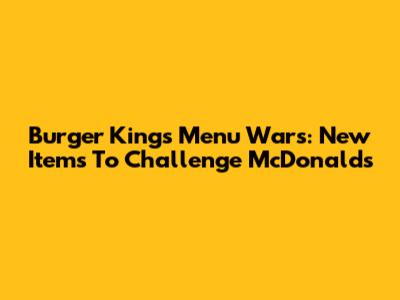 Burger King's Menu Wars: New Items To Challenge McDonald's
