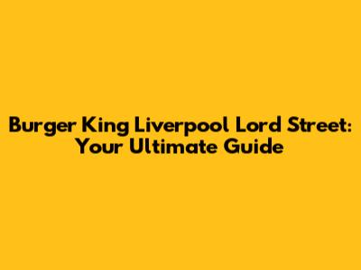 Burger King Liverpool Lord Street: Your Ultimate Guide