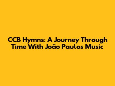 CCB Hymns: A Journey Through Time With João Paulo's Music