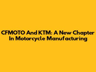 CFMOTO And KTM: A New Chapter In Motorcycle Manufacturing