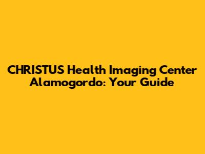 CHRISTUS Health Imaging Center Alamogordo: Your Guide