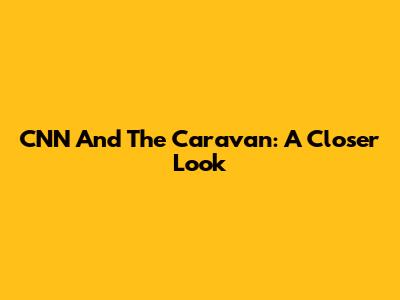 CNN And The Caravan: A Closer Look