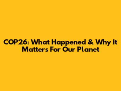 COP26: What Happened & Why It Matters For Our Planet