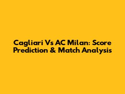 Cagliari Vs AC Milan: Score Prediction & Match Analysis