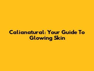 Calianatural: Your Guide To Glowing Skin