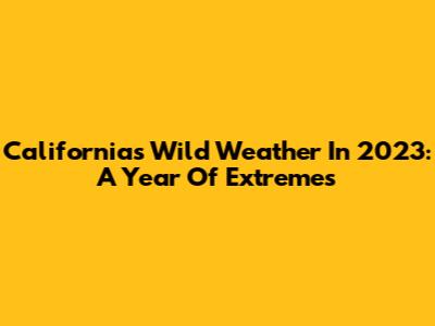 California's Wild Weather In 2023: A Year Of Extremes
